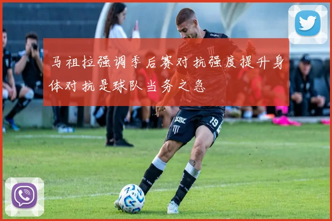 马祖拉强调季后赛对抗强度提升身体对抗是球队当务之急
