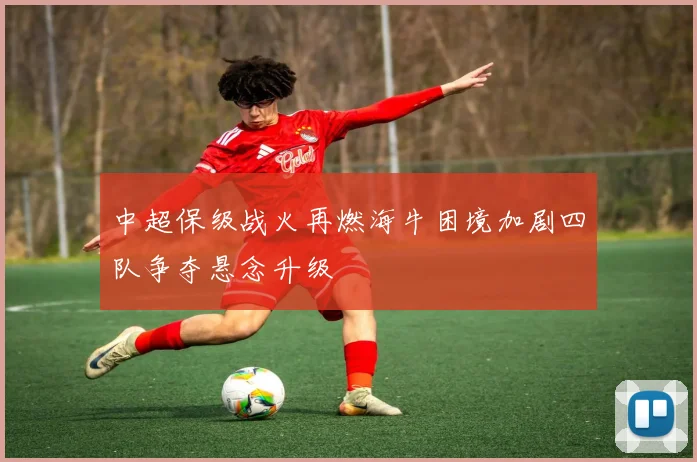 中超保级战火再燃海牛困境加剧四队争夺悬念升级
