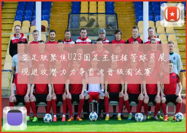 亚足联聚焦U23国足王钰栋等球员展现进攻潜力力争首次晋级淘汰赛
