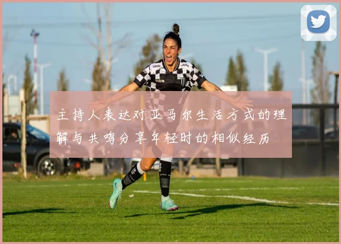 主持人表达对亚马尔生活方式的理解与共鸣分享年轻时的相似经历