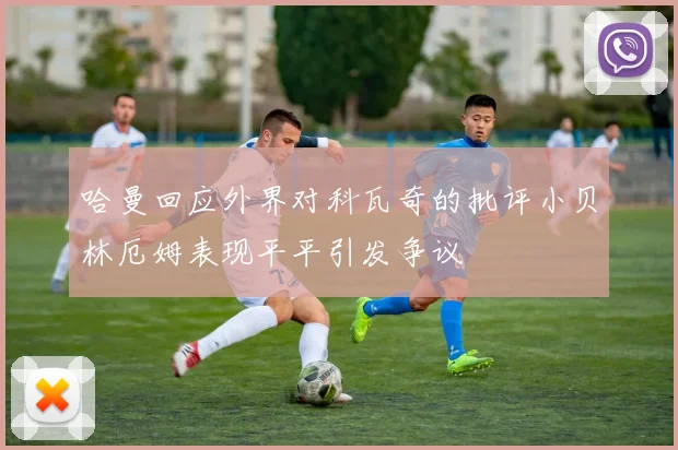 哈曼回应外界对科瓦奇的批评小贝林厄姆表现平平引发争议