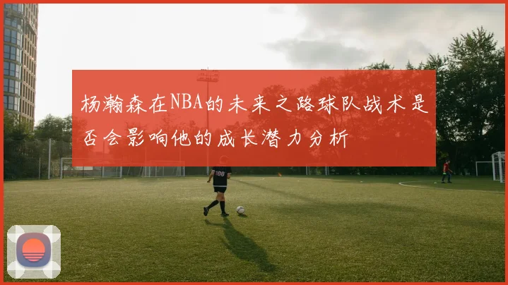 杨瀚森在NBA的未来之路球队战术是否会影响他的成长潜力分析