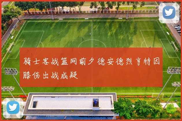 骑士客战篮网前夕德安德烈亨特因膝伤出战成疑