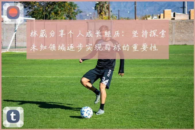 林葳分享个人成长经历：坚持探索未知领域逐步实现目标的重要性
