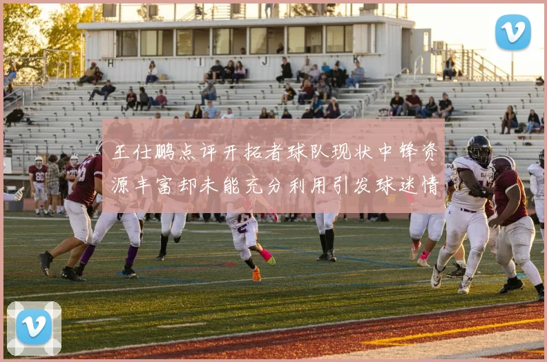 王仕鹏点评开拓者球队现状中锋资源丰富却未能充分利用引发球迷情感交织