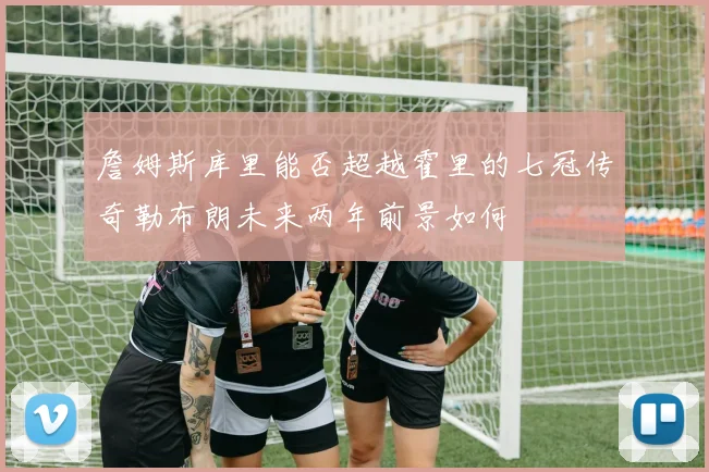 詹姆斯库里能否超越霍里的七冠传奇勒布朗未来两年前景如何