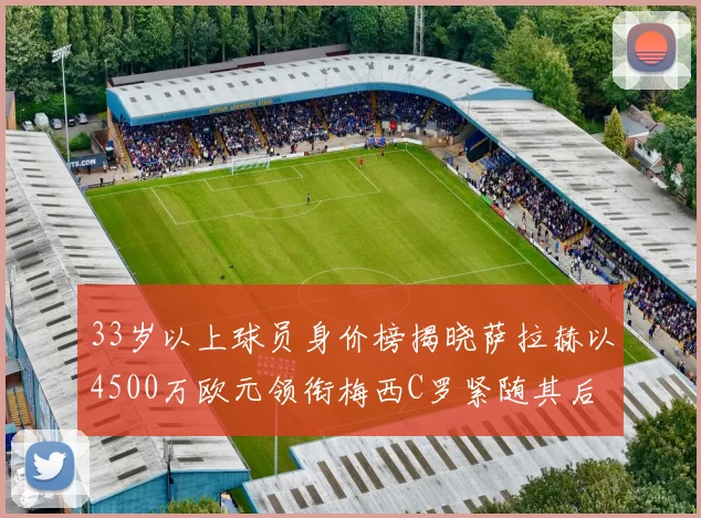 33岁以上球员身价榜揭晓萨拉赫以4500万欧元领衔梅西C罗紧随其后