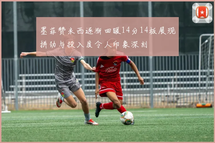 墨菲赞米西逐渐回暖14分14板展现拼劲与投入度令人印象深刻