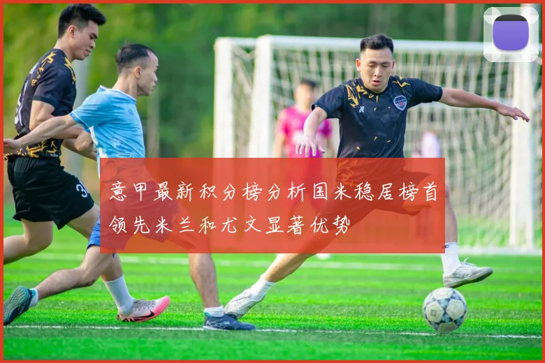 意甲最新积分榜分析国米稳居榜首领先米兰和尤文显著优势