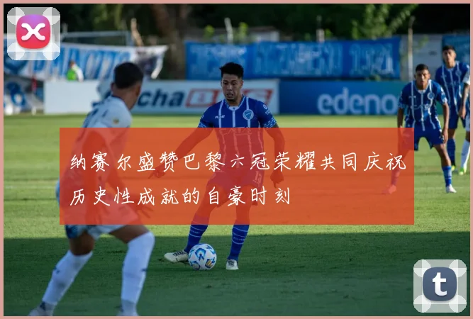 纳赛尔盛赞巴黎六冠荣耀共同庆祝历史性成就的自豪时刻