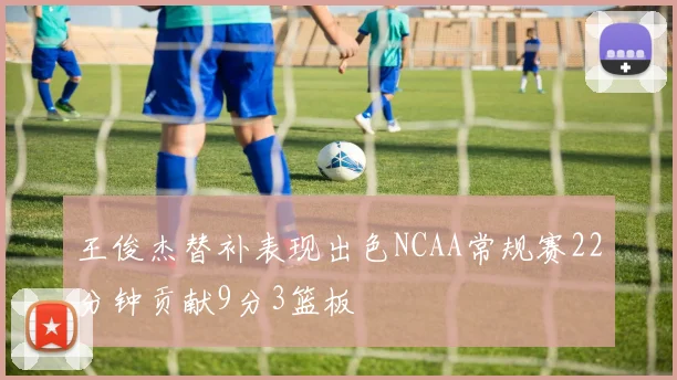王俊杰替补表现出色NCAA常规赛22分钟贡献9分3篮板