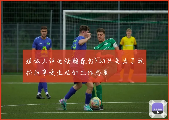 媒体人评论杨瀚森打NBA只是为了放松和享受生活的工作态度