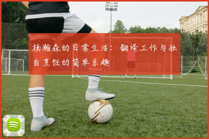 杨瀚森的日常生活：翻译工作与独自烹饪的简单乐趣