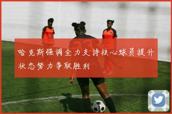 哈克斯强调全力支持核心球员提升状态努力争取胜利