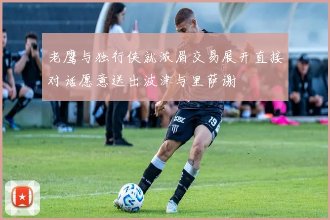 老鹰与独行侠就浓眉交易展开直接对话愿意送出波津与里萨谢