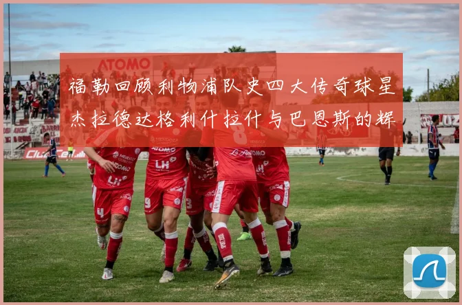 福勒回顾利物浦队史四大传奇球星杰拉德达格利什拉什与巴恩斯的辉煌成就