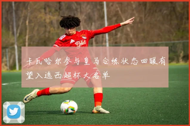 卡瓦哈尔参与皇马合练状态回暖有望入选西超杯大名单