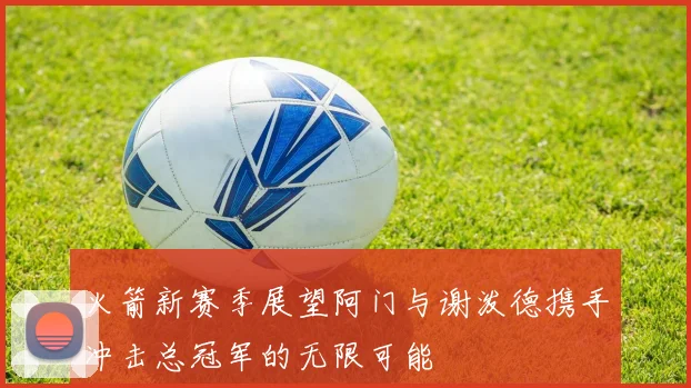 火箭新赛季展望阿门与谢泼德携手冲击总冠军的无限可能