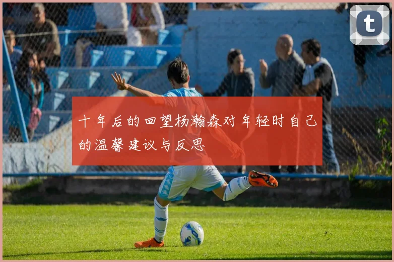 十年后的回望杨瀚森对年轻时自己的温馨建议与反思
