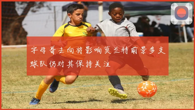 字母哥去向将影响莫兰特前景多支球队仍对其保持关注