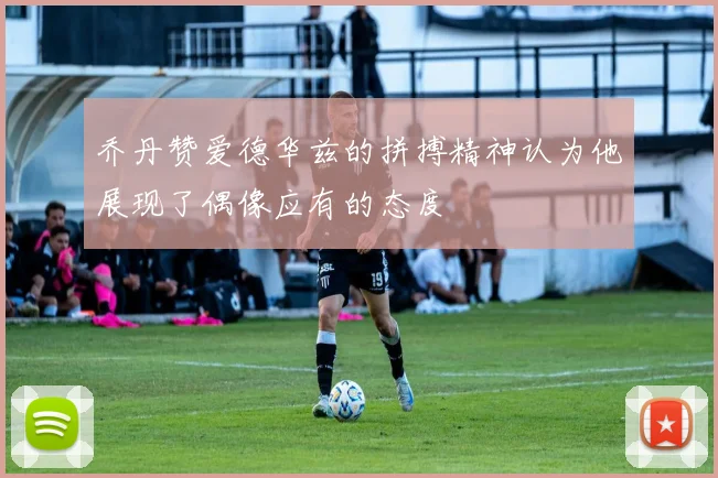 乔丹赞爱德华兹的拼搏精神认为他展现了偶像应有的态度