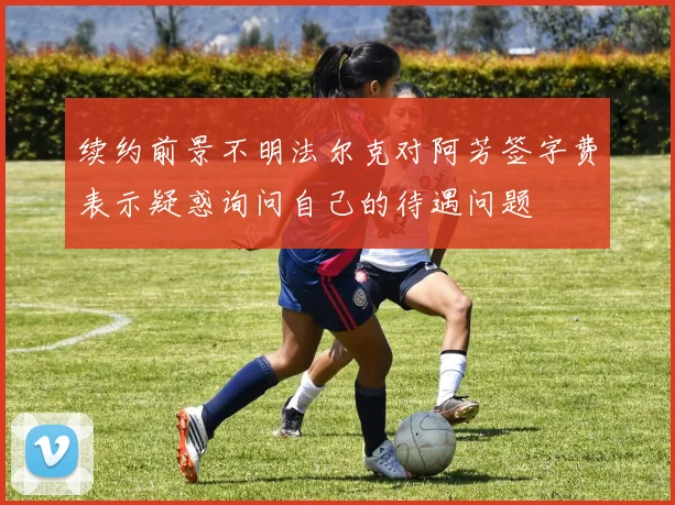续约前景不明法尔克对阿芳签字费表示疑惑询问自己的待遇问题