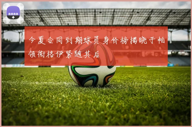 今夏合同到期球员身价榜揭晓于帕领衔格伊紧随其后