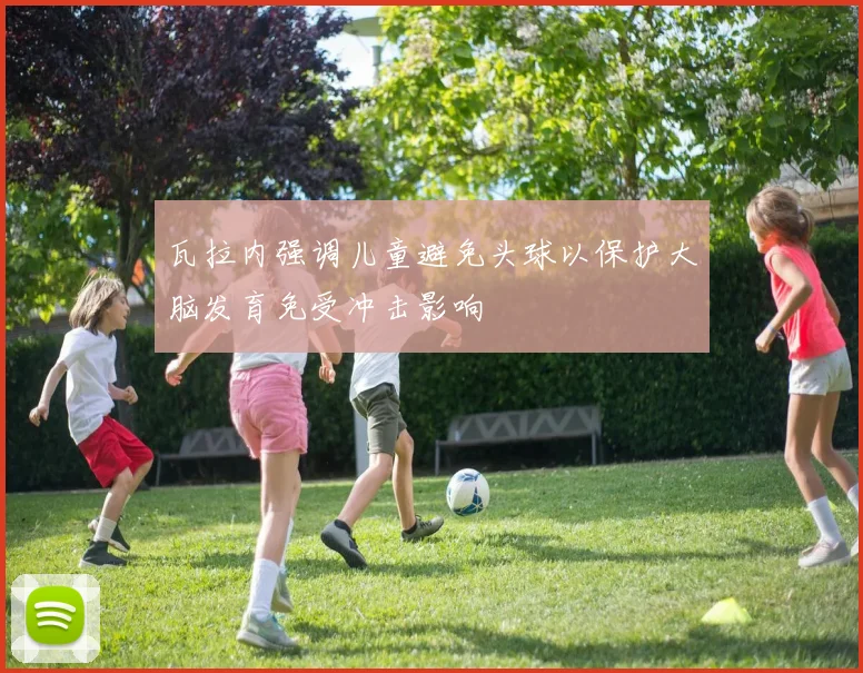 瓦拉内强调儿童避免头球以保护大脑发育免受冲击影响