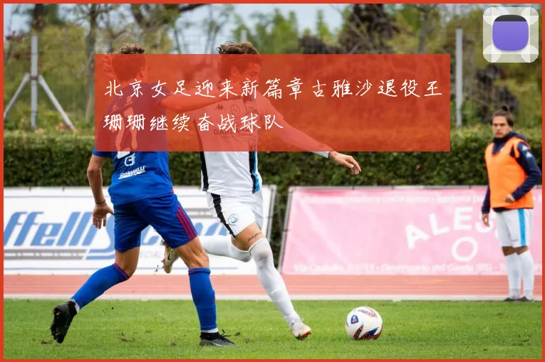 北京女足迎来新篇章古雅沙退役王珊珊继续奋战球队