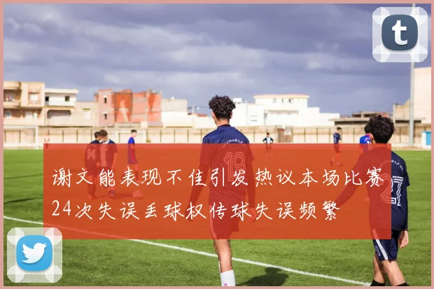 谢文能表现不佳引发热议本场比赛24次失误丢球权传球失误频繁