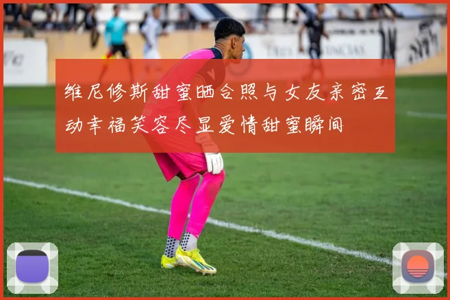 维尼修斯甜蜜晒合照与女友亲密互动幸福笑容尽显爱情甜蜜瞬间