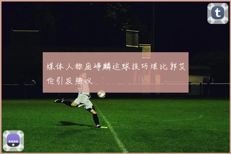 媒体人称庞峥麟运球技巧堪比郭艾伦引发热议