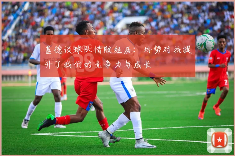 基德谈球队惜败经历：均势对抗提升了我们的竞争力与成长