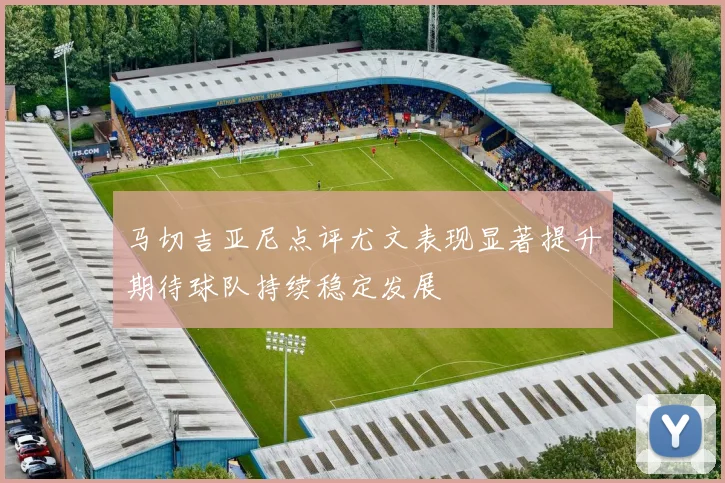 马切吉亚尼点评尤文表现显著提升期待球队持续稳定发展