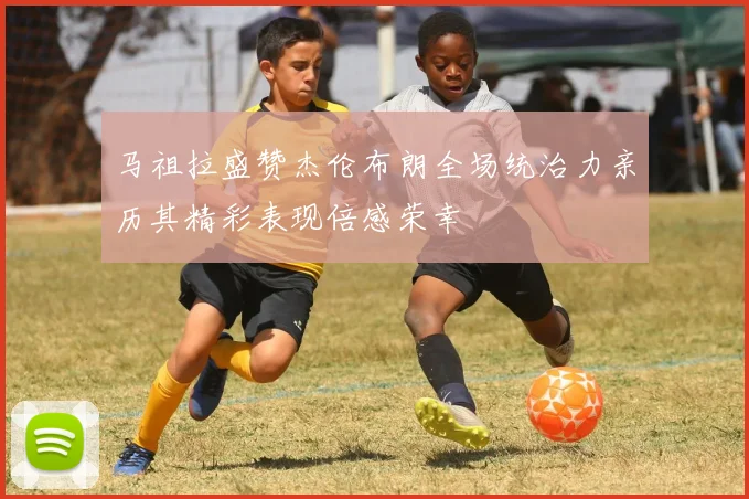 马祖拉盛赞杰伦布朗全场统治力亲历其精彩表现倍感荣幸