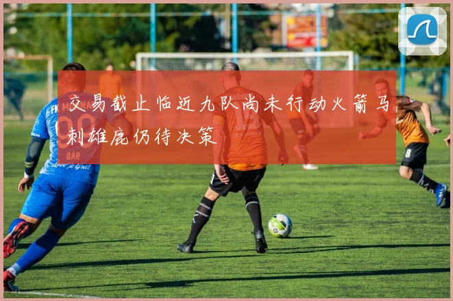 交易截止临近九队尚未行动火箭马刺雄鹿仍待决策