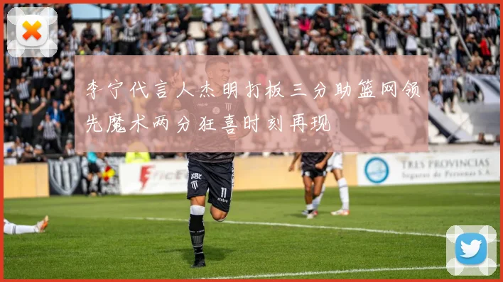 李宁代言人杰明打板三分助篮网领先魔术两分狂喜时刻再现