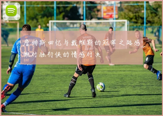 詹姆斯回忆与戴维斯的冠军之路感慨对独行侠的情感对决