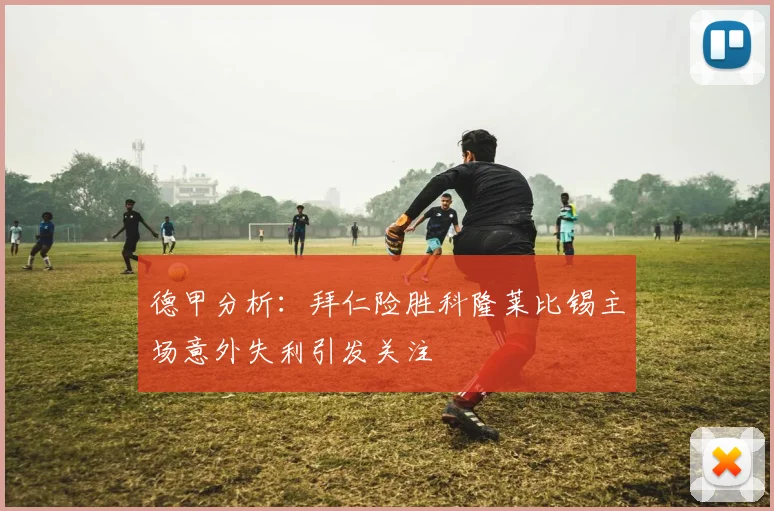 德甲分析：拜仁险胜科隆莱比锡主场意外失利引发关注