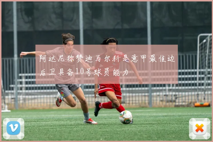 阿达尼称赞迪马尔科是意甲最佳边后卫具备10号球员能力