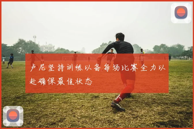 卢尼坚持训练以备每场比赛全力以赴确保最佳状态