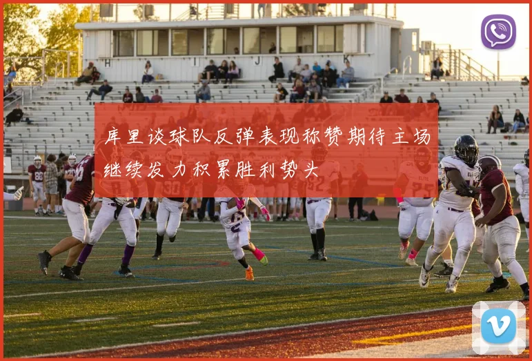 库里谈球队反弹表现称赞期待主场继续发力积累胜利势头