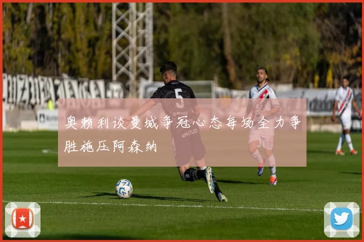 奥赖利谈曼城争冠心态每场全力争胜施压阿森纳