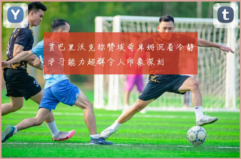 贾巴里沃克称赞埃奇库姆沉着冷静学习能力超群令人印象深刻