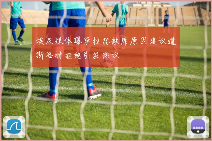埃及媒体曝萨拉赫缺席原因建议遭斯洛特拒绝引发热议
