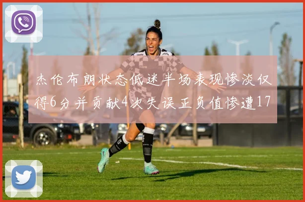 杰伦布朗状态低迷半场表现惨淡仅得6分并贡献4次失误正负值惨遭17