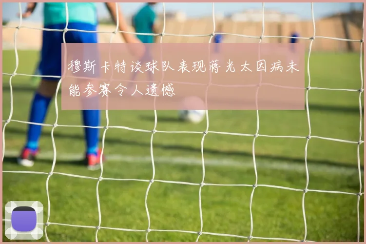 穆斯卡特谈球队表现蒋光太因病未能参赛令人遗憾