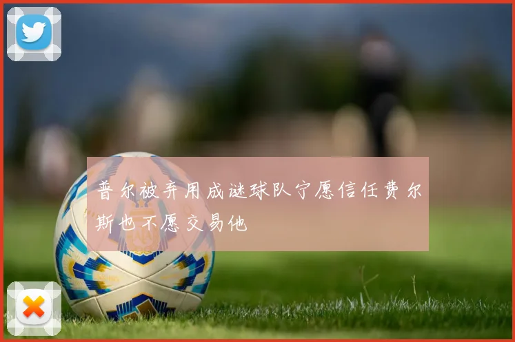 普尔被弃用成谜球队宁愿信任费尔斯也不愿交易他