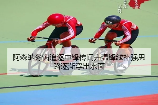 阿森纳冬窗追逐中锋传闻升温锋线补强思路逐渐浮出水面